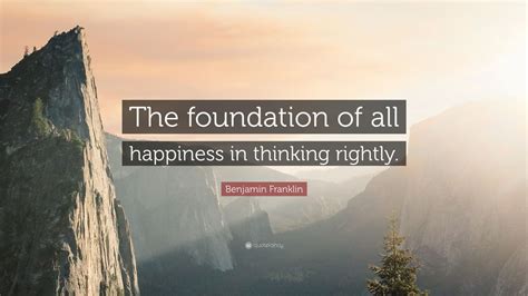 Benjamin Franklin Quote: “The foundation of all happiness in thinking ...