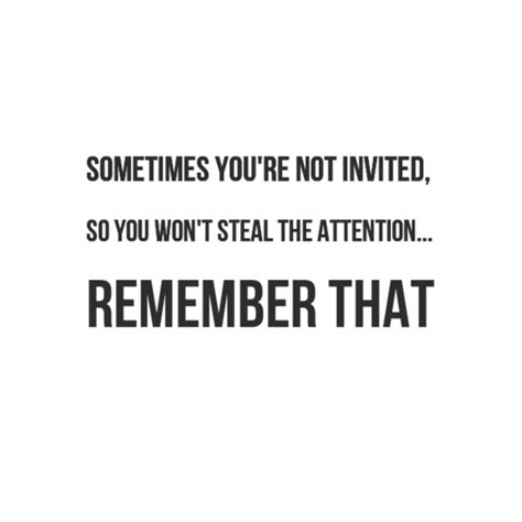 Sometimes you're not invited, so you won't steal the attention... Remember that. #wisdom #quotes ...