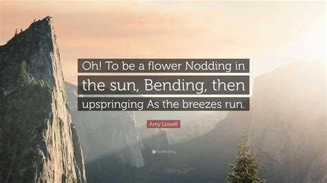 Amy Lowell Quote: “Oh! To be a flower Nodding in the sun, Bending, then upspringing As the ...