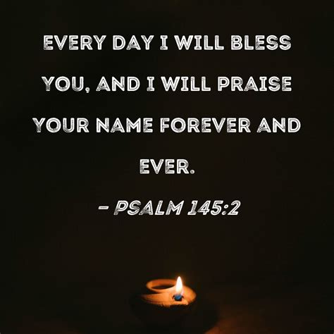 Psalm 145:2 Every day I will bless You, and I will praise Your name forever and ever.