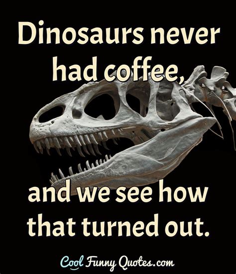 Dinosaurs never had coffee, and we see how that turned out.