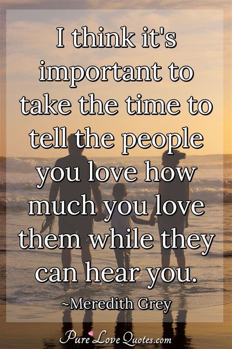 I think it's important to take the time to tell the people you love how much... | PureLoveQuotes