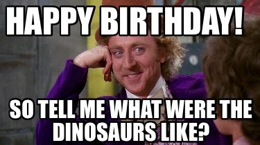 Meme Maker - Happy Birthday! So tell me what were the dinosaurs like ...