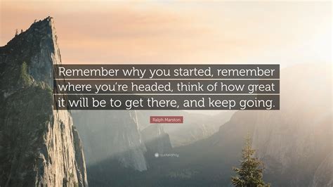 Ralph Marston Quote: “Remember why you started, remember where you’re headed, think of how great ...