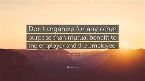 Mark Hanna Quote: “Don’t organize for any other purpose than mutual benefit to the employer and ...