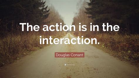 Douglas Conant Quote: “The action is in the interaction.”