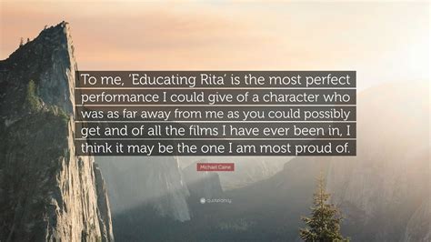 Michael Caine Quote: “To me, ‘Educating Rita’ is the most perfect performance I could give of a ...