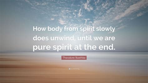 Theodore Roethke Quote: “How body from spirit slowly does unwind, until we are pure spirit at ...