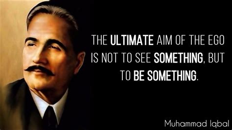 “The ultimate aim of the ego is not to see something, but to be something.” – Allama Iqbal ...