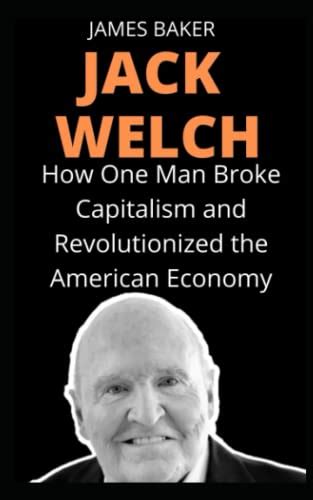 JACK WELCH: How One Man Broke Capitalism and Revolutionized the American Economy by James Baker ...