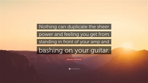 James Hetfield Quote: “Nothing can duplicate the sheer power and feeling you get from standing ...