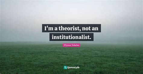 I'm a theorist, not an institutionalist.... Quote by Myron Scholes ...