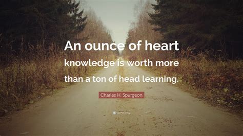 Charles H. Spurgeon Quote: “An ounce of heart knowledge is worth more than a ton of head learning.”