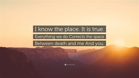 Harold Pinter Quote: “I know the place. It is true. Everything we do ...