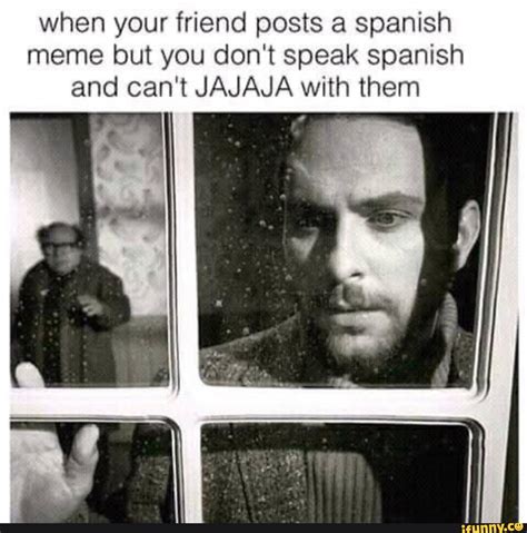 When your friend posts a spanish meme but you don't speak spanish and can't JAJAJA with them I I ...