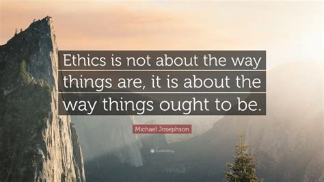 Michael Josephson Quote: “Ethics is not about the way things are, it is about the way things ...