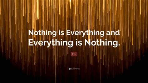 K S Quote: “Nothing is Everything and Everything is Nothing.”