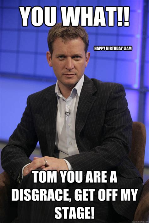 you what tom you are a disgrace get off my stage happy b - Jeremy Kyle