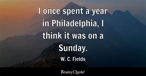 W. C. Fields - I once spent a year in Philadelphia, I...