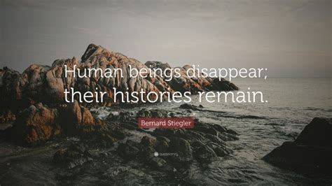 Bernard Stiegler Quote: “Human beings disappear; their histories remain.”