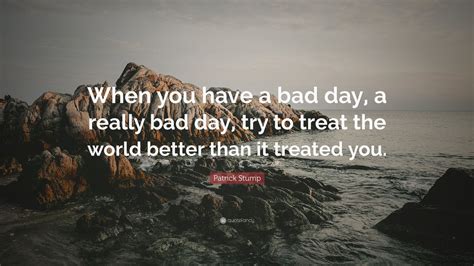 Patrick Stump Quote: “When you have a bad day, a really bad day, try to treat the world better ...