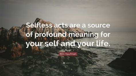 Ron Kaufman Quote: “Selfless acts are a source of profound meaning for your self and your life.”