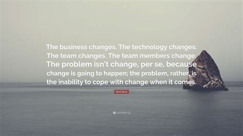 Kent Beck Quote: “The business changes. The technology changes. The team changes. The team ...