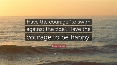 Pope Francis Quote: “Have the courage “to swim against the tide”. Have the courage to be happy ...