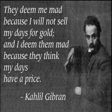 They deem me mad because I will not sell my days for gold;... | Khalil ...