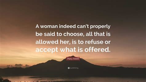 Mary Astell Quote: “A woman indeed can’t properly be said to choose, all that is allowed her, is ...