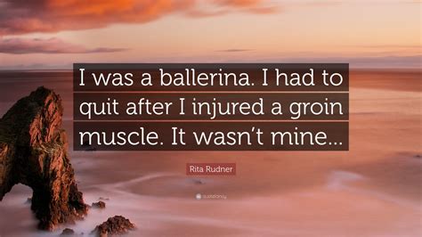 Rita Rudner Quote: “I was a ballerina. I had to quit after I injured a groin muscle. It wasn’t ...