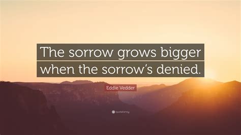 Eddie Vedder Quote: “The sorrow grows bigger when the sorrow’s denied.”