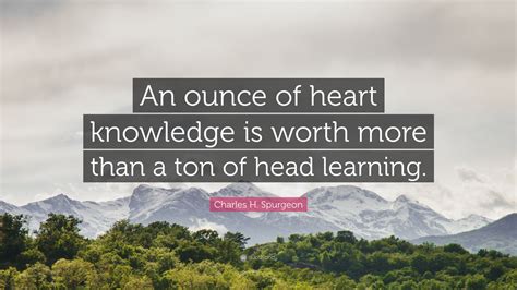 Charles H. Spurgeon Quote: “An ounce of heart knowledge is worth more than a ton of head learning.”