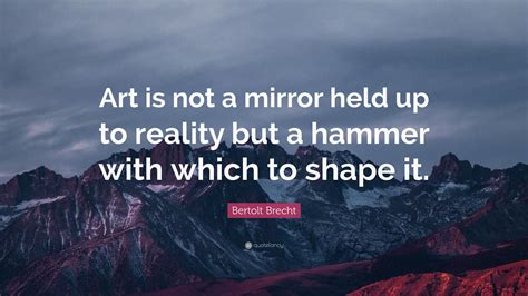 Bertolt Brecht Quote: “Art is not a mirror held up to reality but a hammer with which to shape it.”