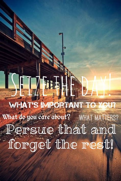 Seize the day! What's important to you? What do you care about? What matters? Pursue that and ...