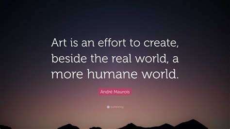 André Maurois Quote: “Art is an effort to create, beside the real world, a more humane world.”