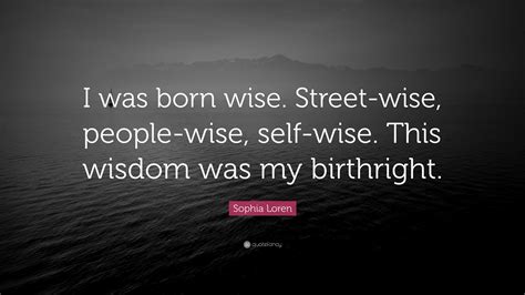 Sophia Loren Quote: “I was born wise. Street-wise, people-wise, self-wise. This wisdom was my ...