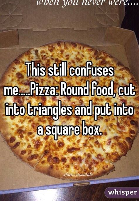 This still confuses me.....Pizza: Round food, cut into triangles and put into a square box ...