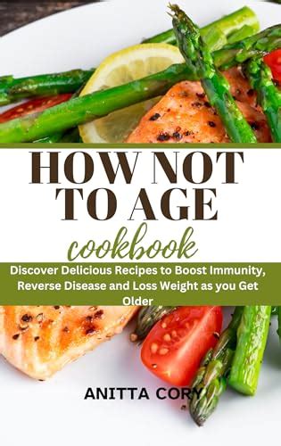 How Not to Age Cookbook : Discover Delicious Recipes to Boost Immunity, Reverse Disease and Loss ...