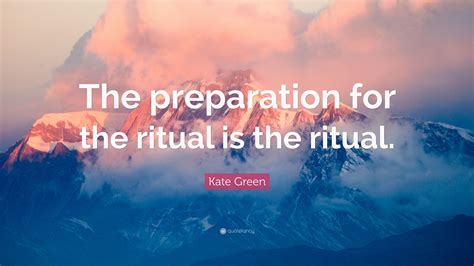 Kate Green Quote: “The preparation for the ritual is the ritual.”