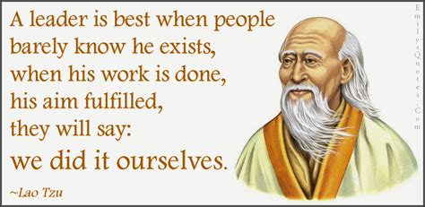 A leader is best when people barely know he exists, when his work is done, his aim fulfilled ...