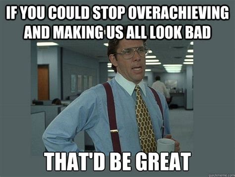 If you could stop overachieving and making us all look bad That'd be ...