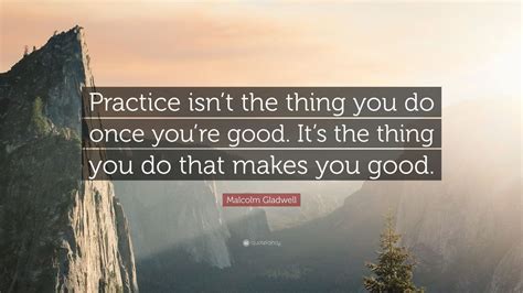 Malcolm Gladwell Quote: “Practice isn’t the thing you do once you’re good. It’s the thing you do ...