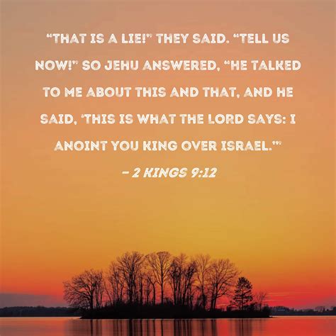 2 Kings 9:12 "That is a lie!" they said. "Tell us now!" So Jehu answered, "He talked to me about ...