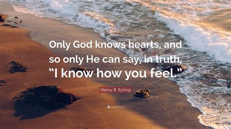 Henry B. Eyring Quote: “Only God knows hearts, and so only He can say, in truth, “I know how you ...