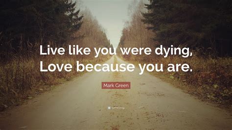 Mark Green Quote: “Live like you were dying, Love because you are.”