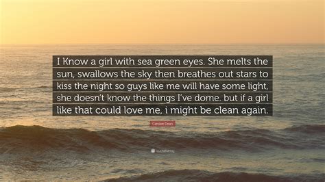 Carolee Dean Quote: “I Know a girl with sea green eyes. She melts the sun, swallows the sky then ...