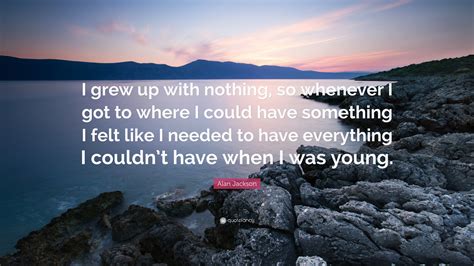 Alan Jackson Quote: “I grew up with nothing, so whenever I got to where I could have something I ...