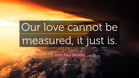 John Paul Stevens Quote: “Our love cannot be measured, it just is.”