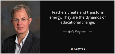 Andy Hargreaves quote: Teachers create and transform energy. They are the dynamos of...